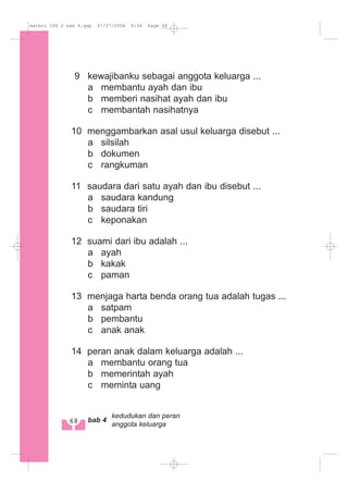 9 kewajibanku sebagai anggota keluarga ...
a membantu ayah dan ibu
b memberi nasihat ayah dan ibu
c membantah nasihatnya
10 menggambarkan asal usul keluarga disebut ...
a silsilah
b dokumen
c rangkuman
11 saudara dari satu ayah dan ibu disebut ...
a saudara kandung
b saudara tiri
c keponakan
12 suami dari ibu adalah ...
a ayah
b kakak
c paman
13 menjaga harta benda orang tua adalah tugas ...
a satpam
b pembantu
c anak anak
14 peran anak dalam keluarga adalah ...
a membantu orang tua
b memerintah ayah
c meminta uang
68 bab 4
kedudukan dan peran
anggota keluarga
materi IPS 2 bab 4.qxp 07/07/2008 8:36 Page 68
 