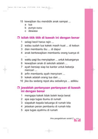 15 kewajiban ibu mendidik anak sampai ...
a tua
b punya cucu
c dewasa
isilah titik titik di bawah ini dengan benar
1 selagi kecil harus rajin ...
2 walau sudah tua kakek masih kuat ... di kebun
3 dian membantu ibu ... di dapur
4 anak berkewajiban membantu orang tuanya di
...
5 waktu pagi ibu menyiapkan ... untuk keluarganya
6 kewajiban anak di sekolah adalah ...
7 ayah bersiap siap ke kantor untuk bekerja
mencari ...
8 arfin membantu ayah menyiram ...
9 kakek adalah orang tua dari ...
10 jika ibu sedang repot aku sebaiknya ... adikku
jawablah pertanyaan pertanyaan di bawah
ini dengan benar
1 mengapa kakek tidak boleh kerja berat
2 apa saja tugas ibumu di rumah
3 siapakah kepala keluarga di rumah kita
4 jelaskan peran pembantu di rumah kita
5 apa tugas ayahmu di rumah
69ilmu pengetahuan sosial 2
materi IPS 2 bab 4.qxp 07/07/2008 8:36 Page 69
 