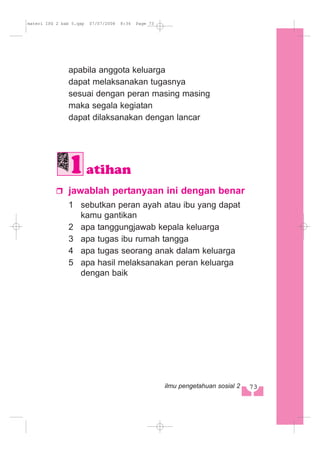 apabila anggota keluarga
dapat melaksanakan tugasnya
sesuai dengan peran masing masing
maka segala kegiatan
dapat dilaksanakan dengan lancar
jawablah pertanyaan ini dengan benar
1 sebutkan peran ayah atau ibu yang dapat
kamu gantikan
2 apa tanggungjawab kepala keluarga
3 apa tugas ibu rumah tangga
4 apa tugas seorang anak dalam keluarga
5 apa hasil melaksanakan peran keluarga
dengan baik
atihan
73ilmu pengetahuan sosial 2
materi IPS 2 bab 5.qxp 07/07/2008 8:34 Page 73
 