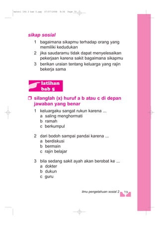 sikap sosial
1 bagaimana sikapmu terhadap orang yang
memiliki kedudukan
2 jika saudaramu tidak dapat menyelesaikan
pekerjaan karena sakit bagaimana sikapmu
3 berikan uraian tentang keluarga yang rajin
bekerja sama
silanglah (x) huruf a b atau c di depan
jawaban yang benar
1 keluargaku sangat rukun karena ...
a saling menghormati
b ramah
c berkumpul
2 dari bodoh sampai pandai karena ...
a berdiskusi
b bermain
c rajin belajar
3 bila sedang sakit ayah akan berobat ke ...
a dokter
b dukun
c guru
latihan
bab 5
79ilmu pengetahuan sosial 2
materi IPS 2 bab 5.qxp 07/07/2008 8:34 Page 79
 