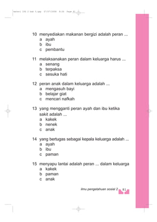 10 menyediakan makanan bergizi adalah peran ...
a ayah
b ibu
c pembantu
11 melaksanakan peran dalam keluarga harus ...
a senang
b terpaksa
c sesuka hati
12 peran anak dalam keluarga adalah ...
a mengasuh bayi
b belajar giat
c mencari nafkah
13 yang mengganti peran ayah dan ibu ketika
sakit adalah ...
a kakek
b nenek
c anak
14 yang bertugas sebagai kepala keluarga adalah ...
a ayah
b ibu
c paman
15 menyapu lantai adalah peran ... dalam keluarga
a kakek
b paman
c anak
81ilmu pengetahuan sosial 2
materi IPS 2 bab 5.qxp 07/07/2008 8:34 Page 81
 
