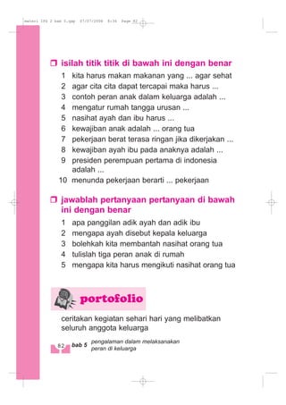 isilah titik titik di bawah ini dengan benar
1 kita harus makan makanan yang ... agar sehat
2 agar cita cita dapat tercapai maka harus ...
3 contoh peran anak dalam keluarga adalah ...
4 mengatur rumah tangga urusan ...
5 nasihat ayah dan ibu harus ...
6 kewajiban anak adalah ... orang tua
7 pekerjaan berat terasa ringan jika dikerjakan ...
8 kewajiban ayah ibu pada anaknya adalah ...
9 presiden perempuan pertama di indonesia
adalah ...
10 menunda pekerjaan berarti ... pekerjaan
jawablah pertanyaan pertanyaan di bawah
ini dengan benar
1 apa panggilan adik ayah dan adik ibu
2 mengapa ayah disebut kepala keluarga
3 bolehkah kita membantah nasihat orang tua
4 tulislah tiga peran anak di rumah
5 mengapa kita harus mengikuti nasihat orang tua
ceritakan kegiatan sehari hari yang melibatkan
seluruh anggota keluarga
portofolio
82 bab 5
pengalaman dalam melaksanakan
peran di keluarga
materi IPS 2 bab 5.qxp 07/07/2008 8:34 Page 82
 
