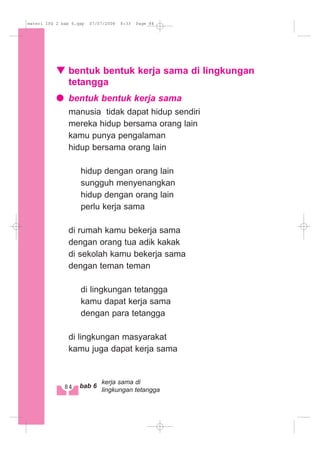 bentuk bentuk kerja sama di lingkungan
tetangga
bentuk bentuk kerja sama
manusia tidak dapat hidup sendiri
mereka hidup bersama orang lain
kamu punya pengalaman
hidup bersama orang lain
hidup dengan orang lain
sungguh menyenangkan
hidup dengan orang lain
perlu kerja sama
di rumah kamu bekerja sama
dengan orang tua adik kakak
di sekolah kamu bekerja sama
dengan teman teman
di lingkungan tetangga
kamu dapat kerja sama
dengan para tetangga
di lingkungan masyarakat
kamu juga dapat kerja sama
84 bab 6
kerja sama di
lingkungan tetangga
materi IPS 2 bab 6.qxp 07/07/2008 8:33 Page 84
 