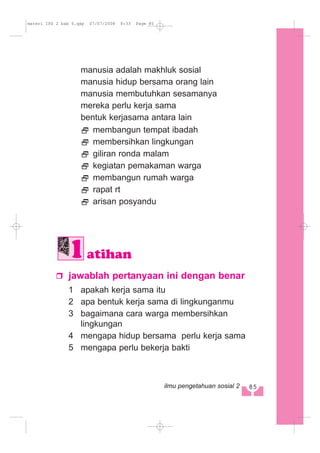 manusia adalah makhluk sosial
manusia hidup bersama orang lain
manusia membutuhkan sesamanya
mereka perlu kerja sama
bentuk kerjasama antara lain
membangun tempat ibadah
membersihkan lingkungan
giliran ronda malam
kegiatan pemakaman warga
membangun rumah warga
rapat rt
arisan posyandu
jawablah pertanyaan ini dengan benar
1 apakah kerja sama itu
2 apa bentuk kerja sama di lingkunganmu
3 bagaimana cara warga membersihkan
lingkungan
4 mengapa hidup bersama perlu kerja sama
5 mengapa perlu bekerja bakti
atihan
885ilmu pengetahuan sosial 2
materi IPS 2 bab 6.qxp 07/07/2008 8:33 Page 85
 