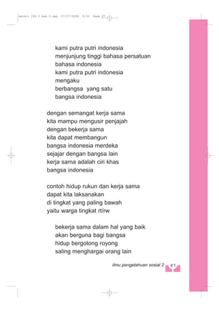 kami putra putri indonesia
menjunjung tinggi bahasa persatuan
bahasa indonesia
kami putra putri indonesia
mengaku
berbangsa yang satu
bangsa indonesia
dengan semangat kerja sama
kita mampu mengusir penjajah
dengan bekerja sama
kita dapat membangun
bangsa indonesia merdeka
sejajar dengan bangsa lain
kerja sama adalah ciri khas
bangsa indonesia
contoh hidup rukun dan kerja sama
dapat kita laksanakan
di tingkat yang paling bawah
yaitu warga tingkat rt/rw
bekerja sama dalam hal yang baik
akan berguna bagi bangsa
hidup bergotong royong
saling menghargai orang lain
87ilmu pengetahuan sosial 2
materi IPS 2 bab 6.qxp 07/07/2008 8:33 Page 87
 