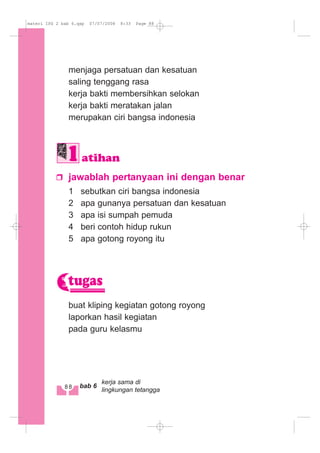 menjaga persatuan dan kesatuan
saling tenggang rasa
kerja bakti membersihkan selokan
kerja bakti meratakan jalan
merupakan ciri bangsa indonesia
jawablah pertanyaan ini dengan benar
1 sebutkan ciri bangsa indonesia
2 apa gunanya persatuan dan kesatuan
3 apa isi sumpah pemuda
4 beri contoh hidup rukun
5 apa gotong royong itu
buat kliping kegiatan gotong royong
laporkan hasil kegiatan
pada guru kelasmu
tugas
atihan
88 bab 6
kerja sama di
lingkungan tetangga
materi IPS 2 bab 6.qxp 07/07/2008 8:33 Page 88
 