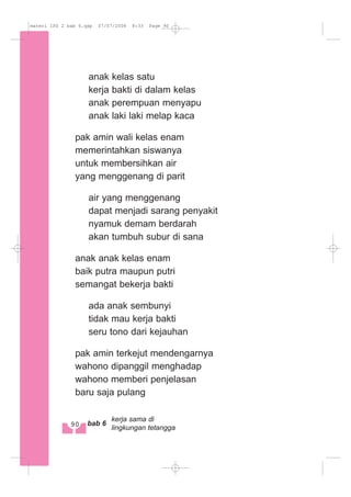 anak kelas satu
kerja bakti di dalam kelas
anak perempuan menyapu
anak laki laki melap kaca
pak amin wali kelas enam
memerintahkan siswanya
untuk membersihkan air
yang menggenang di parit
air yang menggenang
dapat menjadi sarang penyakit
nyamuk demam berdarah
akan tumbuh subur di sana
anak anak kelas enam
baik putra maupun putri
semangat bekerja bakti
ada anak sembunyi
tidak mau kerja bakti
seru tono dari kejauhan
pak amin terkejut mendengarnya
wahono dipanggil menghadap
wahono memberi penjelasan
baru saja pulang
90 bab 6
kerja sama di
lingkungan tetangga
materi IPS 2 bab 6.qxp 07/07/2008 8:33 Page 90
 