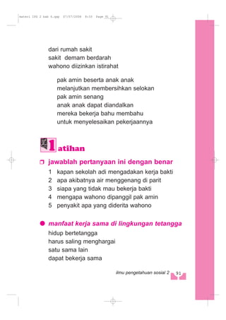 dari rumah sakit
sakit demam berdarah
wahono diizinkan istirahat
pak amin beserta anak anak
melanjutkan membersihkan selokan
pak amin senang
anak anak dapat diandalkan
mereka bekerja bahu membahu
untuk menyelesaikan pekerjaannya
jawablah pertanyaan ini dengan benar
1 kapan sekolah adi mengadakan kerja bakti
2 apa akibatnya air menggenang di parit
3 siapa yang tidak mau bekerja bakti
4 mengapa wahono dipanggil pak amin
5 penyakit apa yang diderita wahono
manfaat kerja sama di lingkungan tetangga
hidup bertetangga
harus saling menghargai
satu sama lain
dapat bekerja sama
atihan
91ilmu pengetahuan sosial 2
materi IPS 2 bab 6.qxp 07/07/2008 8:33 Page 91
 