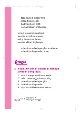 desa kami di pinggir kota
setiap bulan sekali
diadakan kerja bakti
membersihkan lingkungan
semua warga bekerja bakti
mereka bergotong royong
saling bantu membantu
membersihkan lingkungan
kebersihan adalah pangkal kesehatan
kebersihan bagian dari iman
isilah titik titik di bawah ini dengan
jawaban yang tepat
1 semua warga melakukan kerja ...
2 hidup bertetangga harus saling ...
3 kebersihan adalah pangkal ...
4 kebersihan bagian dari ...
5 kerja bakti dilaksanakan setiap ...
tugas
92 bab 6
kerja sama di
lingkungan tetangga
materi IPS 2 bab 6.qxp 07/07/2008 8:33 Page 92
 