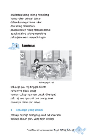 Pendidikan Kewarganegaraan Untuk SD/MI Kelas II 3
kita harus saling tolong menolong
harus rukun dengan teman
dalam keluarga harus rukun
dan saling membantu
apabila rukun hidup menjadi damai
apabila saling tolong menolong
pekerjaan akan menjadi ringan
a kerukunan
keluarga pak raji tinggal di kota
rumahnya tidak besar
namun cukup nyaman untuk ditempati
pak raji mempunyai dua orang anak
namanya hisam dan salwa
1 keluarga yang damai
pak raji bekerja sebagai guru di sd sekarsari
pak raji adalah guru yang rajin bekerja
keluarga pak raji
 