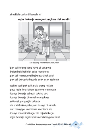 Pendidikan Kewarganegaraan Untuk SD/MI Kelas II 93
simaklah cerita di bawah ini
rajin bekerja menguntungkan diri sendiri
pak sali orang yang kaya di desanya
beliau baik hati dan suka menolong
pak sali mempunyai beberapa anak asuh
pak sali bercerita kepada anak anak asuhnya
waktu kecil pak sali anak orang miskin
pada usia lima tahun ayahnya meninggal
ibunya bekerja sebagai tukang cuci
ibunya bekerja di rumah orang kaya
sali anak yang rajin bekerja
dia melakukan pekerjaan ibunya di rumah
dari menyapu memasak menimba air
ibunya menasihati agar dia rajin bekerja
rajin bekerja sejak kecil mendatangkan hasil
sali sedang membersihkan rumah
 