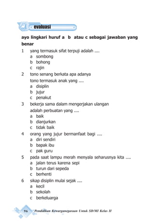 96 Pendidikan Kewarganegaraan Untuk SD/MI Kelas II
ayo lingkari huruf a b atau c sebagai jawaban yang
benar
1 yang termasuk sifat terpuji adalah ....
a sombong
b bohong
c rajin
2 tono senang berkata apa adanya
tono termasuk anak yang ....
a disiplin
b jujur
c penakut
3 bekerja sama dalam mengerjakan ulangan
adalah perbuatan yang ....
a baik
b dianjurkan
c tidak baik
4 orang yang jujur bermanfaat bagi ....
a diri sendiri
b bapak ibu
c pak guru
5 pada saat lampu merah menyala seharusnya kita ....
a jalan terus karena sepi
b turun dari sepeda
c berhenti
6 sikap disiplin mulai sejak ....
a kecil
b sekolah
c berkeluarga
evaluasi
 