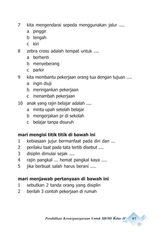 Pendidikan Kewarganegaraan Untuk SD/MI Kelas II 97
7 kita mengendarai sepeda menggunakan jalur ....
a pinggir
b tengah
c kiri
8 zebra cross adalah tempat untuk ....
a berhenti
b menyeberang
c parkir
9 kita membantu pekerjaan orang tua dengan tujuan ....
a ingin diuji
b meringankan pekerjaan
c menambah pekerjaan
10 anak yang rajin belajar adalah ....
a minta upah setelah belajar
b mengerjakan pr di sekolah
c belajar tanpa disuruh
mari mengisi titik titik di bawah ini
1 kebiasaan jujur bermanfaat pada diri dan ...
2 perilaku taat pada tata tertib disebut ....
3 disiplin dimulai sejak ....
4 rajin pangkal ... hemat pangkal kaya ....
5 jika berbuat salah harus berani ....
mari menjawab pertanyaan di bawah ini
1 sebutkan 2 tanda orang yang disiplin
2 berilah 3 contoh pekerjaan di rumah
 