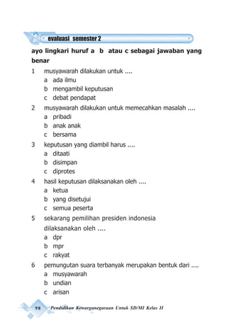 98 Pendidikan Kewarganegaraan Untuk SD/MI Kelas II
ayo lingkari huruf a b atau c sebagai jawaban yang
benar
1 musyawarah dilakukan untuk ....
a ada ilmu
b mengambil keputusan
c debat pendapat
2 musyawarah dilakukan untuk memecahkan masalah ....
a pribadi
b anak anak
c bersama
3 keputusan yang diambil harus ....
a ditaati
b disimpan
c diprotes
4 hasil keputusan dilaksanakan oleh ....
a ketua
b yang disetujui
c semua peserta
5 sekarang pemilihan presiden indonesia
dilaksanakan oleh ....
a dpr
b mpr
c rakyat
6 pemungutan suara terbanyak merupakan bentuk dari ....
a musyawarah
b undian
c arisan
evaluasi semester 2
 