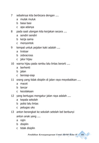 Pendidikan Kewarganegaraan Untuk SD/MI Kelas II 99
7 sebaiknya kita berbicara dengan ....
a mulak muluk
b basa basi
c apa adanya
8 pada saat ulangan kita kerjakan secara ....
a sendiri sendiri
b kerja sama
c menyontek
9 tempat untuk pejalan kaki adalah ....
a trotoar
b zebracross
c jalur hijau
10 warna hijau pada rambu lalu lintas berarti ....
a berhenti
b jalan
c bersiap-siap
11 orang yang tidak disiplin di jalan raya meyebabkan ....
a macet
b lancar
c kecelakaan
12 yang bertugas mengatur jalan raya adalah ....
a kepala sekolah
b polisi lalu lintas
c petugas uks
13 anton berangkat ke sekolah setelah bel berbunyi
anton anak yang ....
a rajin
b disiplin
c tidak disiplin
 