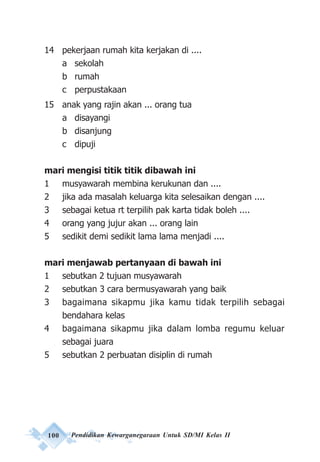 100 Pendidikan Kewarganegaraan Untuk SD/MI Kelas II
14 pekerjaan rumah kita kerjakan di ....
a sekolah
b rumah
c perpustakaan
15 anak yang rajin akan ... orang tua
a disayangi
b disanjung
c dipuji
mari mengisi titik titik dibawah ini
1 musyawarah membina kerukunan dan ....
2 jika ada masalah keluarga kita selesaikan dengan ....
3 sebagai ketua rt terpilih pak karta tidak boleh ....
4 orang yang jujur akan ... orang lain
5 sedikit demi sedikit lama lama menjadi ....
mari menjawab pertanyaan di bawah ini
1 sebutkan 2 tujuan musyawarah
2 sebutkan 3 cara bermusyawarah yang baik
3 bagaimana sikapmu jika kamu tidak terpilih sebagai
bendahara kelas
4 bagaimana sikapmu jika dalam lomba regumu keluar
sebagai juara
5 sebutkan 2 perbuatan disiplin di rumah
 