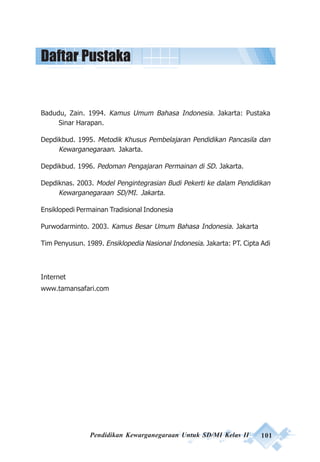 Pendidikan Kewarganegaraan Untuk SD/MI Kelas II 101
Badudu, Zain. 1994. Kamus Umum Bahasa Indonesia. Jakarta: Pustaka
Sinar Harapan.
Depdikbud. 1995. Metodik Khusus Pembelajaran Pendidikan Pancasila dan
Kewarganegaraan. Jakarta.
Depdikbud. 1996. Pedoman Pengajaran Permainan di SD. Jakarta.
Depdiknas. 2003. Model Pengintegrasian Budi Pekerti ke dalam Pendidikan
Kewarganegaraan SD/MI. Jakarta.
Ensiklopedi Permainan Tradisional Indonesia
Purwodarminto. 2003. Kamus Besar Umum Bahasa Indonesia. Jakarta
Tim Penyusun. 1989. Ensiklopedia Nasional Indonesia. Jakarta: PT. Cipta Adi
Internet
www.tamansafari.com
Daftar Pustaka
 