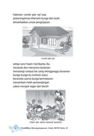 4 Pendidikan Kewarganegaraan Untuk SD/MI Kelas II
halaman rumah pak raji luas
pekarangannya ditanami bunga dan buah
dimanfaatkan untuk penghijauan
setiap sore hisam membantu ibu
merawat dan menyiram tanaman
menyiangi rumput liar yang mengganggu tanaman
bunga bunga itu tumbuh subur
beraneka warna bunga bermekaran
menambah indah pemandangan
udara menjadi segar dan bersih
rumah pak raji
hisam dan salwa merawat tanaman
 