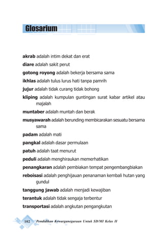 102 Pendidikan Kewarganegaraan Untuk SD/MI Kelas II
akrab adalah intim dekat dan erat
diare adalah sakit perut
gotong royong adalah bekerja bersama sama
ikhlas adalah tulus lurus hati tanpa pamrih
jujur adalah tidak curang tidak bohong
kliping adalah kumpulan guntingan surat kabar artikel atau
majalah
muntaber adalah muntah dan berak
musyawarah adalah berunding membicarakan sesuatu bersama
sama
padam adalah mati
pangkal adalah dasar permulaan
patuh adalah taat menurut
peduli adalah menghiraukan memerhatikan
penangkaran adalah pembiakan tempat pengembangbiakan
reboisasi adalah penghijauan penanaman kembali hutan yang
gundul
tanggung jawab adalah menjadi kewajiban
terantuk adalah tidak sengaja terbentur
transportasi adalah angkutan pengangkutan
Glosarium
 