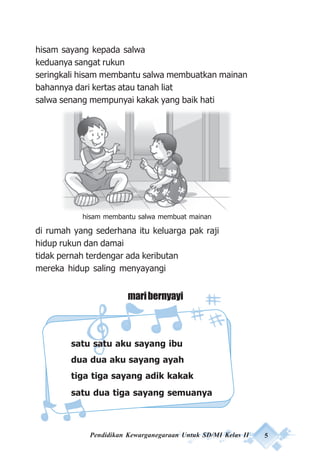 Pendidikan Kewarganegaraan Untuk SD/MI Kelas II 5
hisam sayang kepada salwa
keduanya sangat rukun
seringkali hisam membantu salwa membuatkan mainan
bahannya dari kertas atau tanah liat
salwa senang mempunyai kakak yang baik hati
di rumah yang sederhana itu keluarga pak raji
hidup rukun dan damai
tidak pernah terdengar ada keributan
mereka hidup saling menyayangi
maribernyayi
satu satu aku sayang ibu
dua dua aku sayang ayah
tiga tiga sayang adik kakak
satu dua tiga sayang semuanya
hisam membantu salwa membuat mainan
 