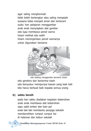 8 Pendidikan Kewarganegaraan Untuk SD/MI Kelas II
agar saling menghormati
tidak boleh bertengkar atau saling mengejek
suasana kelas menjadi aman dan tenteram
suatu hari pelajaran menggambar
anak anak menyiapkan alat gambar
edo lupa membawa pensil warna
hisam melihat edo sedih
hisam meminjamkan pensil warnanya
untuk digunakan bersama
edo gembira dan berterima kasih
edo bersyukur mempunyai kawan yang baik hati
kita harus berbuat baik kepada semua orang
b) sabtu bersih
pada hari sabtu diadakan kegiatan kebersihan
anak anak membawa alat kebersihan
sapu sabit ember dan kain pel
anak laki laki membantu penjaga sekolah
membersihkan rumput rumput liar
di halaman dan kebun sekolah
edo sedang menggambar bersama hisam
 