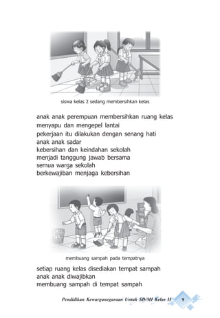 Pendidikan Kewarganegaraan Untuk SD/MI Kelas II 9
anak anak perempuan membersihkan ruang kelas
menyapu dan mengepel lantai
pekerjaan itu dilakukan dengan senang hati
anak anak sadar
kebersihan dan keindahan sekolah
menjadi tanggung jawab bersama
semua warga sekolah
berkewajiban menjaga kebersihan
setiap ruang kelas disediakan tempat sampah
anak anak diwajibkan
membuang sampah di tempat sampah
siswa kelas 2 sedang membersihkan kelas
membuang sampah pada tempatnya
 