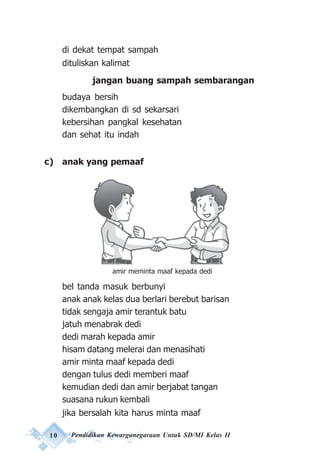 10 Pendidikan Kewarganegaraan Untuk SD/MI Kelas II
di dekat tempat sampah
dituliskan kalimat
jangan buang sampah sembarangan
budaya bersih
dikembangkan di sd sekarsari
kebersihan pangkal kesehatan
dan sehat itu indah
c) anak yang pemaaf
bel tanda masuk berbunyi
anak anak kelas dua berlari berebut barisan
tidak sengaja amir terantuk batu
jatuh menabrak dedi
dedi marah kepada amir
hisam datang melerai dan menasihati
amir minta maaf kepada dedi
dengan tulus dedi memberi maaf
kemudian dedi dan amir berjabat tangan
suasana rukun kembali
jika bersalah kita harus minta maaf
amir meminta maaf kepada dedi
 