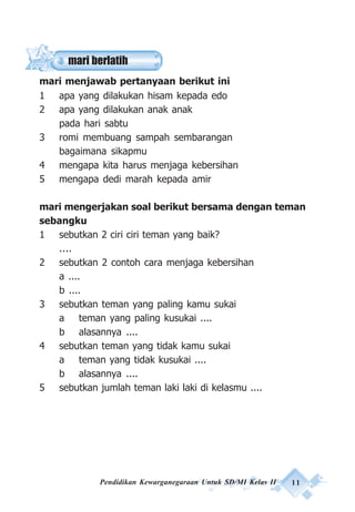 Pendidikan Kewarganegaraan Untuk SD/MI Kelas II 11
mari berlatih
mari menjawab pertanyaan berikut ini
1 apa yang dilakukan hisam kepada edo
2 apa yang dilakukan anak anak
pada hari sabtu
3 romi membuang sampah sembarangan
bagaimana sikapmu
4 mengapa kita harus menjaga kebersihan
5 mengapa dedi marah kepada amir
mari mengerjakan soal berikut bersama dengan teman
sebangku
1 sebutkan 2 ciri ciri teman yang baik?
....
2 sebutkan 2 contoh cara menjaga kebersihan
a ....
b ....
3 sebutkan teman yang paling kamu sukai
a teman yang paling kusukai ....
b alasannya ....
4 sebutkan teman yang tidak kamu sukai
a teman yang tidak kusukai ....
b alasannya ....
5 sebutkan jumlah teman laki laki di kelasmu ....
 