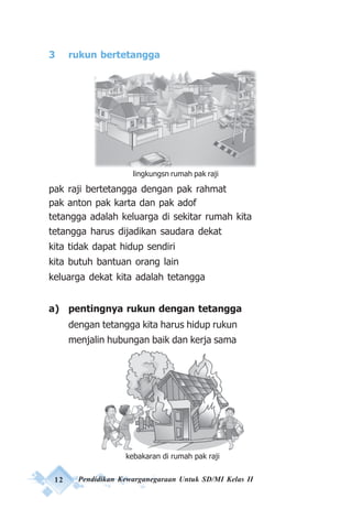 12 Pendidikan Kewarganegaraan Untuk SD/MI Kelas II
3 rukun bertetangga
pak raji bertetangga dengan pak rahmat
pak anton pak karta dan pak adof
tetangga adalah keluarga di sekitar rumah kita
tetangga harus dijadikan saudara dekat
kita tidak dapat hidup sendiri
kita butuh bantuan orang lain
keluarga dekat kita adalah tetangga
a) pentingnya rukun dengan tetangga
dengan tetangga kita harus hidup rukun
menjalin hubungan baik dan kerja sama
kebakaran di rumah pak raji
lingkungsn rumah pak raji
 