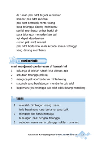 Pendidikan Kewarganegaraan Untuk SD/MI Kelas II 13
mari berlatih
di rumah pak adof terjadi kebakaran
kompor pak adof meledak
pak adof berteriak minta tolong
para tetangga datang membantu
sambil membawa ember berisi air
para tetangga memadamkan api
api dapat dipadamkan
rumah pak adof selamat
pak adof berterima kasih kepada semua tetangga
yang datang membantu
mari menjawab pertanyaan di bawah ini
1 keluarga di sekitar rumah kita disebut apa
2 sebutkan tetangga pak raji
3 mengapa pak adof berteriak minta tolong
4 siapakah yang berdatangan membantu pak adof
5 bagaimana jika tetangga pak adof tidak datang menolong
tugas
1 mintalah bimbingan orang tuamu
tulis bagaimana cara bertamu yang baik
2 mengapa kita harus menjaga
hubungan baik dengan tetangga
3 sebutkan nama nama tetangga sekitar rumahmu
 