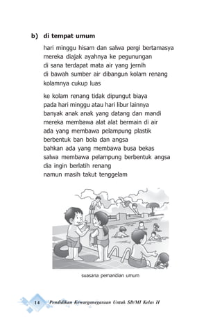 14 Pendidikan Kewarganegaraan Untuk SD/MI Kelas II
b) di tempat umum
hari minggu hisam dan salwa pergi bertamasya
mereka diajak ayahnya ke pegunungan
di sana terdapat mata air yang jernih
di bawah sumber air dibangun kolam renang
kolamnya cukup luas
ke kolam renang tidak dipungut biaya
pada hari minggu atau hari libur lainnya
banyak anak anak yang datang dan mandi
mereka membawa alat alat bermain di air
ada yang membawa pelampung plastik
berbentuk ban bola dan angsa
bahkan ada yang membawa busa bekas
salwa membawa pelampung berbentuk angsa
dia ingin berlatih renang
namun masih takut tenggelam
suasana pemandian umum
 