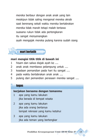Pendidikan Kewarganegaraan Untuk SD/MI Kelas II 15
mari berlatih
mereka berbaur dengan anak anak yang lain
meskipun tidak saling mengenal mereka akrab
saat berenang sekali waktu mereka bertabrakan
mereka tidak marah tetapi malah tertawa
suasana rukun tidak ada pertengkaran
itu sangat menyenangkan
ayah mengajak mereka pulang karena sudah siang
mari mengisi titik titik di bawah ini
1 hisam dan salwa diajak ayah ke ....
2 anak anak membawa pelampung untuk ....
3 keadaan pemandian pada hari itu sangat ....
4 pada waktu bertabrakan anak anak ....
5 pulang dari pemandian perasaan mereka sangat ....
tugas
kerjakan bersama dengan temanmu
1 apa yang kamu lakukan
jika berada di tempat wisata
2 apa yang kamu lakukan
jika ada orang bertanya
tempat rekreasi yang kamu ketahui
3 apa yang kamu lakukan
jika ada teman yang bertengkar
 