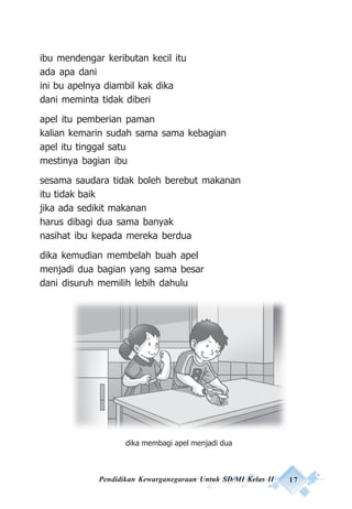 Pendidikan Kewarganegaraan Untuk SD/MI Kelas II 17
ibu mendengar keributan kecil itu
ada apa dani
ini bu apelnya diambil kak dika
dani meminta tidak diberi
apel itu pemberian paman
kalian kemarin sudah sama sama kebagian
apel itu tinggal satu
mestinya bagian ibu
sesama saudara tidak boleh berebut makanan
itu tidak baik
jika ada sedikit makanan
harus dibagi dua sama banyak
nasihat ibu kepada mereka berdua
dika kemudian membelah buah apel
menjadi dua bagian yang sama besar
dani disuruh memilih lebih dahulu
dika membagi apel menjadi dua
 