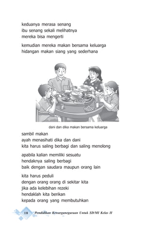 18 Pendidikan Kewarganegaraan Untuk SD/MI Kelas II
keduanya merasa senang
ibu senang sekali melihatnya
mereka bisa mengerti
kemudian mereka makan bersama keluarga
hidangan makan siang yang sederhana
sambil makan
ayah menasihati dika dan dani
kita harus saling berbagi dan saling menolong
apabila kalian memiliki sesuatu
hendaknya saling berbagi
baik dengan saudara maupun orang lain
kita harus peduli
dengan orang orang di sekitar kita
jika ada kelebihan rezeki
hendaklah kita berikan
kepada orang yang membutuhkan
dani dan dika makan bersama keluarga
 