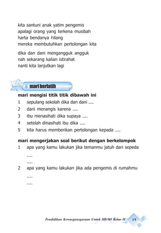 Pendidikan Kewarganegaraan Untuk SD/MI Kelas II 19
kita santuni anak yatim pengemis
apalagi orang yang terkena musibah
harta bendanya hilang
mereka membutuhkan pertolongan kita
dika dan dani mengangguk angguk
nah sekarang kalian istirahat
nanti kita lanjutkan lagi
mari mengisi titik titik dibawah ini
1 sepulang sekolah dika dan dani ....
2 dani menangis karena ....
3 ibu menasihati dika supaya ....
4 setelah dinasihati ibu dika ....
5 kita harus memberikan pertolongan kepada ....
mari mengerjakan soal berikut dengan berkelompok
1 apa yang kamu lakukan jika temanmu jatuh dari sepeda
....
....
2 apa yang kamu lakukan jika ada pengemis di rumahmu
....
....
mariberlatih
 