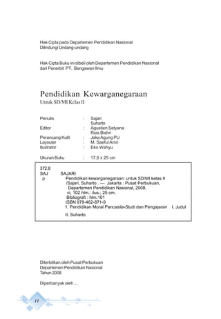 i i
Hak Cipta pada Departemen Pendidikan Nasional
Dilindungi Undang-undang
Hak Cipta Buku ini dibeli oleh Departemen Pendidikan Nasional
dari Penerbit PT. Bengawan Ilmu
Pendidikan Kewarganegaraan
Untuk SD/MI Kelas II
Penulis : Sajari
Suharto
Editor : Agustien Setyana
Rois Bishri
Perancang Kulit : Jaka Agung PU
Layouter : M. Saeful Amri
Ilustrator : Eko Wahyu
Ukuran Buku : 17,6 x 25 cm
372.8
SAJ SAJARI
p Pendidikan kewarganegaraan: untuk SD/MI kelas II
/Sajari, Suharto . — Jakarta : Pusat Perbukuan,
Departemen Pendidikan Nasional, 2008.
vi, 102 hlm.: ilus.; 25 cm.
Bibliografi : hlm.101
ISBN 979-462-871-9
1. Pendidikan Moral Pancasila-Studi dan Pengajaran I. Judul
II. Suharto
Diterbitkan oleh Pusat Perbukuan
Departemen Pendidikan Nasional
Tahun 2008
Diperbanyak oleh ...
 