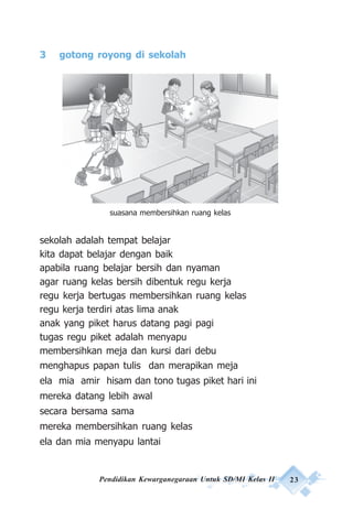 Pendidikan Kewarganegaraan Untuk SD/MI Kelas II 23
3 gotong royong di sekolah
sekolah adalah tempat belajar
kita dapat belajar dengan baik
apabila ruang belajar bersih dan nyaman
agar ruang kelas bersih dibentuk regu kerja
regu kerja bertugas membersihkan ruang kelas
regu kerja terdiri atas lima anak
anak yang piket harus datang pagi pagi
tugas regu piket adalah menyapu
membersihkan meja dan kursi dari debu
menghapus papan tulis dan merapikan meja
ela mia amir hisam dan tono tugas piket hari ini
mereka datang lebih awal
secara bersama sama
mereka membersihkan ruang kelas
ela dan mia menyapu lantai
suasana membersihkan ruang kelas
 