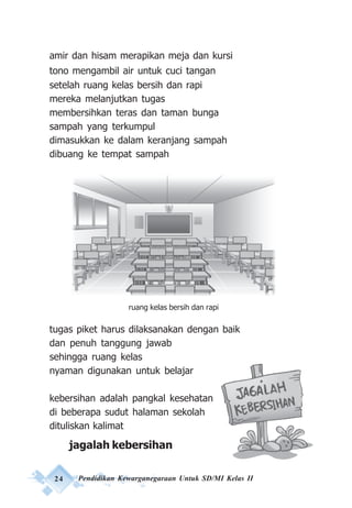 24 Pendidikan Kewarganegaraan Untuk SD/MI Kelas II
amir dan hisam merapikan meja dan kursi
tono mengambil air untuk cuci tangan
setelah ruang kelas bersih dan rapi
mereka melanjutkan tugas
membersihkan teras dan taman bunga
sampah yang terkumpul
dimasukkan ke dalam keranjang sampah
dibuang ke tempat sampah
tugas piket harus dilaksanakan dengan baik
dan penuh tanggung jawab
sehingga ruang kelas
nyaman digunakan untuk belajar
kebersihan adalah pangkal kesehatan
di beberapa sudut halaman sekolah
dituliskan kalimat
jagalah kebersihan
ruang kelas bersih dan rapi
 