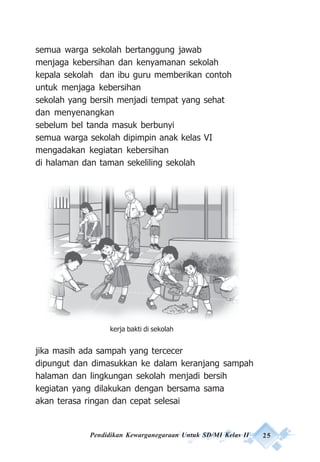 Pendidikan Kewarganegaraan Untuk SD/MI Kelas II 25
semua warga sekolah bertanggung jawab
menjaga kebersihan dan kenyamanan sekolah
kepala sekolah dan ibu guru memberikan contoh
untuk menjaga kebersihan
sekolah yang bersih menjadi tempat yang sehat
dan menyenangkan
sebelum bel tanda masuk berbunyi
semua warga sekolah dipimpin anak kelas VI
mengadakan kegiatan kebersihan
di halaman dan taman sekeliling sekolah
jika masih ada sampah yang tercecer
dipungut dan dimasukkan ke dalam keranjang sampah
halaman dan lingkungan sekolah menjadi bersih
kegiatan yang dilakukan dengan bersama sama
akan terasa ringan dan cepat selesai
kerja bakti di sekolah
 