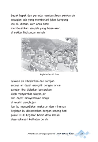 Pendidikan Kewarganegaraan Untuk SD/MI Kelas II 27
bapak bapak dan pemuda membersihkan selokan air
sebagian ada yang membenahi jalan kampung
ibu ibu dibantu oleh anak anak
membersihkan sampah yang berserakan
di sekitar lingkungan rumah
selokan air dibersihkan dari sampah
supaya air dapat mengalir dengan lancar
sampah jika dibiarkan berserakan
akan menyumbat saluran air
dan dapat menyebabkan banjir
di musim penghujan
ibu ibu menyediakan makanan dan minuman
kegiatan itu dilaksanakan dengan senang hati
pukul 10 30 kegiatan bersih desa selesai
desa sekarsari kelihatan bersih
kegiatan bersih desa
 