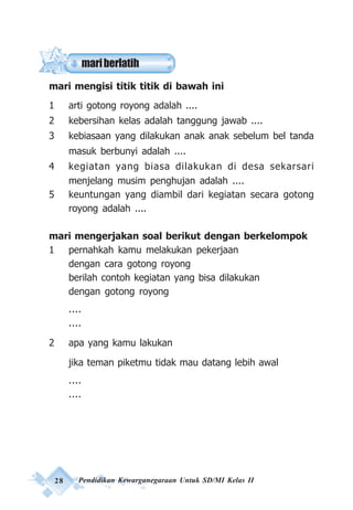 28 Pendidikan Kewarganegaraan Untuk SD/MI Kelas II
mari mengisi titik titik di bawah ini
1 arti gotong royong adalah ....
2 kebersihan kelas adalah tanggung jawab ....
3 kebiasaan yang dilakukan anak anak sebelum bel tanda
masuk berbunyi adalah ....
4 kegiatan yang biasa dilakukan di desa sekarsari
menjelang musim penghujan adalah ....
5 keuntungan yang diambil dari kegiatan secara gotong
royong adalah ....
mari mengerjakan soal berikut dengan berkelompok
1 pernahkah kamu melakukan pekerjaan
dengan cara gotong royong
berilah contoh kegiatan yang bisa dilakukan
dengan gotong royong
....
....
2 apa yang kamu lakukan
jika teman piketmu tidak mau datang lebih awal
....
....
mariberlatih
 