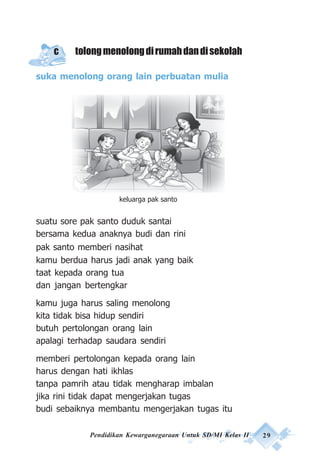 Pendidikan Kewarganegaraan Untuk SD/MI Kelas II 29
c tolongmenolongdirumahdandisekolah
suka menolong orang lain perbuatan mulia
suatu sore pak santo duduk santai
bersama kedua anaknya budi dan rini
pak santo memberi nasihat
kamu berdua harus jadi anak yang baik
taat kepada orang tua
dan jangan bertengkar
kamu juga harus saling menolong
kita tidak bisa hidup sendiri
butuh pertolongan orang lain
apalagi terhadap saudara sendiri
memberi pertolongan kepada orang lain
harus dengan hati ikhlas
tanpa pamrih atau tidak mengharap imbalan
jika rini tidak dapat mengerjakan tugas
budi sebaiknya membantu mengerjakan tugas itu
keluarga pak santo
 