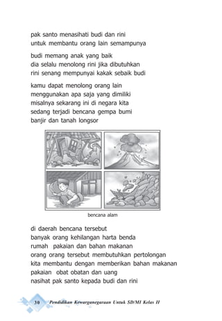 30 Pendidikan Kewarganegaraan Untuk SD/MI Kelas II
pak santo menasihati budi dan rini
untuk membantu orang lain semampunya
budi memang anak yang baik
dia selalu menolong rini jika dibutuhkan
rini senang mempunyai kakak sebaik budi
kamu dapat menolong orang lain
menggunakan apa saja yang dimiliki
misalnya sekarang ini di negara kita
sedang terjadi bencana gempa bumi
banjir dan tanah longsor
di daerah bencana tersebut
banyak orang kehilangan harta benda
rumah pakaian dan bahan makanan
orang orang tersebut membutuhkan pertolongan
kita membantu dengan memberikan bahan makanan
pakaian obat obatan dan uang
nasihat pak santo kepada budi dan rini
bencana alam
 