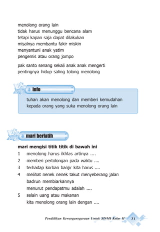 Pendidikan Kewarganegaraan Untuk SD/MI Kelas II 31
info
menolong orang lain
tidak harus menunggu bencana alam
tetapi kapan saja dapat dilakukan
misalnya membantu fakir miskin
menyantuni anak yatim
pengemis atau orang jompo
pak santo senang sekali anak anak mengerti
pentingnya hidup saling tolong menolong
tuhan akan menolong dan memberi kemudahan
kepada orang yang suka menolong orang lain
mari mengisi titik titik di bawah ini
1 menolong harus ikhlas artinya ....
2 memberi pertolongan pada waktu ....
3 terhadap korban banjir kita harus ....
4 melihat nenek nenek takut menyeberang jalan
badrun membiarkannya
menurut pendapatmu adalah ....
5 selain uang atau makanan
kita menolong orang lain dengan ....
mari berlatih
 