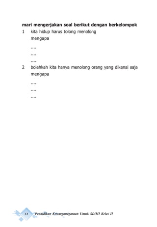 32 Pendidikan Kewarganegaraan Untuk SD/MI Kelas II
mari mengerjakan soal berikut dengan berkelompok
1 kita hidup harus tolong menolong
mengapa
....
....
....
2 bolehkah kita hanya menolong orang yang dikenal saja
mengapa
....
....
....
 