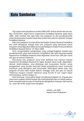 iii
Kata Sambutan
Puji syukur kami panjatkan ke hadirat Allah SWT, berkat rahmat dan karunia-
Nya, Pemerintah, dalam hal ini, Departemen Pendidikan Nasional, pada tahun
2008, telah membeli hak cipta buku teks pelajaran ini dari penulis/penerbit
untuk disebarluaskan kepada masyarakat melalui situs internet (website) Jaringan
Pendidikan Nasional.
Buku teks pelajaran ini telah dinilai oleh Badan Standar Nasional Pendidikan
dan telah ditetapkan sebagai buku teks pelajaran yang memenuhi syarat
kelayakan untuk digunakan dalam proses pembelajaran melalui Peraturan Menteri
Pendidikan Nasional Nomor 34 Tahun 2008.
Kami menyampaikan penghargaan yang setinggi-tingginya kepada para
penulis/penerbit yang telah berkenan mengalihkan hak cipta karyanya kepada
Departemen Pendidikan Nasional untuk digunakan secara luas oleh para siswa
dan guru di seluruh Indonesia.
Buku-buku teks pelajaran yang telah dialihkan hak ciptanya kepada
Departemen Pendidikan Nasional ini, dapat diunduh (down load), digandakan,
dicetak, dialihmediakan, atau difotokopi oleh masyarakat. Namun, untuk
penggandaan yang bersifat komersial harga penjualannya harus memenuhi
ketentuan yang ditetapkan oleh Pemerintah. Diharapkan bahwa buku teks
pelajaran ini akan lebih mudah diakses sehingga siswa dan guru di seluruh
Indonesia maupun sekolah Indonesia yang berada di luar negeri dapat
memanfaatkan sumber belajar ini.
Kami berharap, semua pihak dapat mendukung kebijakan ini. Kepada para
siswa kami ucapkan selamat belajar dan manfaatkanlah buku ini sebaik-baiknya.
Kami menyadari bahwa buku ini masih perlu ditingkatkan mutunya. Oleh karena
itu, saran dan kritik sangat kami harapkan.
Jakarta, Juli 2008
Kepala Pusat Perbukuan
 