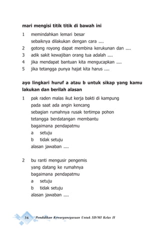 36 Pendidikan Kewarganegaraan Untuk SD/MI Kelas II
mari mengisi titik titik di bawah ini
1 memindahkan lemari besar
sebaiknya dilakukan dengan cara ....
2 gotong royong dapat membina kerukunan dan ....
3 adik sakit kewajiban orang tua adalah ....
4 jika mendapat bantuan kita mengucapkan ....
5 jika tetangga punya hajat kita harus ....
ayo lingkari huruf a atau b untuk sikap yang kamu
lakukan dan berilah alasan
1 pak raden malas ikut kerja bakti di kampung
pada saat ada angin kencang
sebagian rumahnya rusak tertimpa pohon
tetangga berdatangan membantu
bagaimana pendapatmu
a setuju
b tidak setuju
alasan jawaban ....
2 bu ranti mengusir pengemis
yang datang ke rumahnya
bagaimana pendapatmu
a setuju
b tidak setuju
alasan jawaban ....
 