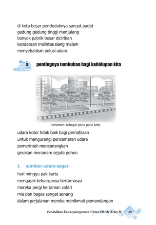 Pendidikan Kewarganegaraan Untuk SD/MI Kelas II 39
di kota besar penduduknya sangat padat
gedung gedung tinggi menjulang
banyak pabrik besar didirikan
kendaraan melintas siang malam
menyebabkan polusi udara
a pentingnya tumbuhan bagi kehidupan kita
udara kotor tidak baik bagi pernafasan
untuk mengurangi pencemaran udara
pemerintah mencanangkan
gerakan menanam sejuta pohon
1 sumber udara segar
hari minggu pak karta
mengajak keluarganya bertamasya
mereka pergi ke taman safari
mia dan bagas sangat senang
dalam perjalanan mereka menikmati pemandangan
tanaman sebagai paru paru kota
 