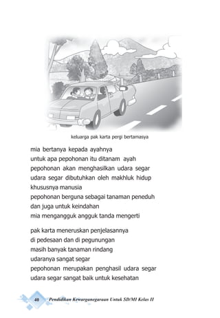 40 Pendidikan Kewarganegaraan Untuk SD/MI Kelas II
mia bertanya kepada ayahnya
untuk apa pepohonan itu ditanam ayah
pepohonan akan menghasilkan udara segar
udara segar dibutuhkan oleh makhluk hidup
khususnya manusia
pepohonan berguna sebagai tanaman peneduh
dan juga untuk keindahan
mia mengangguk angguk tanda mengerti
pak karta meneruskan penjelasannya
di pedesaan dan di pegunungan
masih banyak tanaman rindang
udaranya sangat segar
pepohonan merupakan penghasil udara segar
udara segar sangat baik untuk kesehatan
keluarga pak karta pergi bertamasya
 