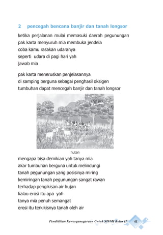 Pendidikan Kewarganegaraan Untuk SD/MI Kelas II 41
2 pencegah bencana banjir dan tanah longsor
ketika perjalanan mulai memasuki daerah pegunungan
pak karta menyuruh mia membuka jendela
coba kamu rasakan udaranya
seperti udara di pagi hari yah
jawab mia
pak karta meneruskan penjelasannya
di samping berguna sebagai penghasil oksigen
tumbuhan dapat mencegah banjir dan tanah longsor
mengapa bisa demikian yah tanya mia
akar tumbuhan berguna untuk melindungi
tanah pegunungan yang posisinya miring
kemiringan tanah pegunungan sangat rawan
terhadap pengikisan air hujan
kalau erosi itu apa yah
tanya mia penuh semangat
erosi itu terkikisnya tanah oleh air
hutan
 